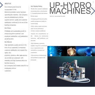 UP-HYDROOur Quality Policy
The fact that customer satisfaction
as a priority action in this direction
is to provide products and services.
For this reason,
•Complying with the terms ofthe
quality management system, to
sustain activity.
•Ethics, values, respect and team
spirit, and the potential to
increase customer satisfaction.
•Improve the competitiveness of
the industry by continuously
improving staff satisfaction and
education.
•Our employees, customers,
suppliers long-term commitment
to our organizations and
institutions to increase non-
cooperation.
•The provisions of relevantlaws
and standards to export to the
framework.
ABOUTUS
Our company ever since its
incorporation in the
telecommunication sector has been
operating the machine. Our company
since its establishment until the
superiorservice quality and customer
satisfaction continues to be one of the
leading companies.
Our Vision
Profitable and sustainable growth to
ensure long-termcustomer and
employee satisfaction, and satisfaction
aswell asaims.
Our Mission
High standards, quality service in the
time of our customers tomaximize
customer satisfaction and respect the
rights. Our
products, solutions, after sales service
we provide our customers with
reliability and high business ethics as
thefirst choice to
be acompany that creates value for our
employees andour
customers.
MACHINESFIBER OPTIC CABLE BLOWING MACHINES
1
 