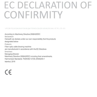 EC DECLARATION OF
CONFIRMITY
UPCOMTELEKOMUKASYON BILIŞIMTEKNOLOJILERI URUNLERI SAN. VETIC. LTD. STI.
According to Machinery Directive2006/42/EEC
Declaration:
Herewith we declare under our own responsibility that theproducts
designated below
Products:
Fiber optic cable blowing machine
are manufactured in accordance with theEC Directives
Directives:
Managing Director
Machinery Directive 2006/42/EEC including their amendments.
Harmonised Standards: TSENISO12100, EN60204-1
Istanbul,2018
 
