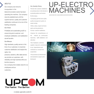 UP-ELECTRO
www.upcom.com.tr
Our Quality Policy
The fact that customer satisfaction
as a priority action in this direction is
to provide products and services.
For this reason,
•Complying with the terms ofthe
quality management system, to
sustain activity.
•Ethics, values, respect and team
spirit, and the potential to
increase customer satisfaction.
•Improve the competitiveness of
the industry by continuously
improving staff satisfaction and
education.
•Our employees, customers,
suppliers long-term commitment
to our organizations and
institutions to increase non-
cooperation.
•The provisions of relevantlaws
and standards to export to the
framework.
ABOUTUS
Our company ever since its
incorporation in the
telecommunication sector has been
operating the machine. Our company
since its establishment until the
superiorservice quality and customer
satisfaction continues to be one of the
leading companies.
Our Vision
Profitable and sustainable growth to
ensure long-termcustomer and
employee satisfaction, and satisfaction
aswell asaims.
Our Mission
High standards, quality service in the
time of our customers tomaximize
customer satisfaction and respect the
rights. Our
products, solutions, after salesservice
we provide our customers with
reliability and high business ethics as
thefirst choice to
be acompany that creates value for our
employees andour
customers.
MACHINESMICRO FIBER OPTIC CABLE BLOWING MACHINE WITH ELECTRIC
1
 