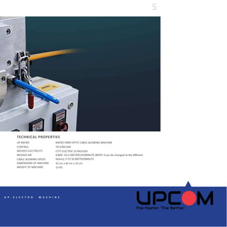 UP-MICRO
CONTROL
NEEDED ELECTRICITY
NEEDED AIR
CABLE BLOWING SPEED
DIMENSIONS OF MACHINE
WEIGHT OF MACHINE
MICRO FIBER OPTIC CABLE BLOWING MACHINE
TECHNICIAN
CITY ELECTRIC IS ENOUGH
8 BAR -10 m METERCUP/MINUTE (NOTE: It can be changed to the different
factors) 0 TO 50 METER/MINUTE
42 cm x 42 cm x 25 cm
15 KG
TECHNICAL PROPERTIES
5
U P - E L E C T R O M A C H I N E
 