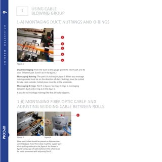USING CABLE
BLOWING GROUP
1-A) MONTAGING DUCT, NUTRINGS AND O-RINGS
1
Figure 3 Figure 4
Fiber optic cable should be placed on the machine
as in the figure 3 and then close machine supper part
while pulling cable as in the figure-4. As shown in
figure 4,slip page of cable between the wheel scan
be easily prevented with adjusting Part 5.
2
3
1
4
6
Figure 2
Duct Montaging: Push the duct to the gauge point the nturn part 2 to fix
duct between part 3 and 4 as in the figure 2.
Montaging Nutring: The part 6 is nutring in figure 2. When you montage
nutring canals must be on the direction of duct. Nutrings must be cutted
to take cable outside. Cutted place must be in the underside.
Montaging O-rings: Part 5 in figure 2 iso-ring. O-rings is montaging
between duct and o-ring as in the figure 2.
If you do not montage nutrings like that airleaks happens.
1-B) MONTAGING FIBER OPTIC CABLE AND
ADJUSTING SKIDDING CABLE BETWEEN ROLLS
4
6UP-ELECTROMACHINE
UPCOM6
 