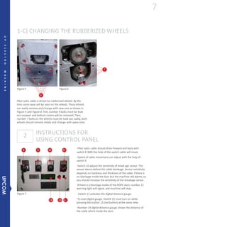 1-C) CHANGING THE RUBBERIZED WHEELS
INSTRUCTIONS FOR
USING CONTROL PANEL
2
-Fiber optic cable should drive forward and back with
switch 8.With the help of this switch cable will move.
-Speed of cable movement can adjust with the help of
switch 9.
-Switch 10 adjusts the sensitivity of break age sensor. This
sensor alarms before the cable breakage. Sensor sensitivity
depends on hardness and thickness of the cable. If there is
no blockage inside the duct but the machine still alarms, so
you should increase the sensitivity of the breakage sensor.
-If there is a blockage inside of the HDPE duct, number 11
warning light will signal, and machine will stop.
- Switch 12 activates the digital distance gauge.
-Toreset digital gauge, Switch 12 must turn on while
pressing the button 13 (red button) at the same time.
-Number 14 digital distance gauge shows the distance of
the cable which inside the duct.
Figure5
Figure7
Figure6
6
Fiber optic cable is driven by rubberized wheels. By the
time some wear will be seen on the wheels. These wheels
can easily remove and change with new one as shown in
Figure-5 and Figure-6. First,number 6 bolts must be took
out soupper and bottom covers will be removed. Then,
number 7 bolts on the wheels must be took out. Lastly, both
wheels should remove slowly and change with spare ones.
7
8 9 10 11
14 13 12
7
UP-ELECTROMACHINE
UPCOM
 