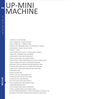 MACHINE
• CONTROLL BY TECHNICIAN.
• DUCT DIAMETER =10 MMTO 40 MM.
• CABLE DIAMETER = 5 MMTO 12MM.
• NEEDED AIR= MINIMUM 12 BAR - 10.5 METERCUP / MINUTE.
• DIMENSIONS= 44CM X 36 CM X 59 CM
• WEIGHT = 50KG
• CABLE INSTALLING VELOCITY =0-30-50 METER / MINUTE
• DIRECTION =FORWARD AND BACKWARD
• MECHANICAL CABLE METER INDICATOR
• CABLE PUSHER BELT CAN CHANGE EASILY.
• ONE AIR INLET FROM COMPRESSOR WITH QUICK CONNECTION
• QUICK CONNECTION PART IS GIVING WITH MACHINE.
• MACHINE STOPS AUTOMATICLY BEFORE BREAKING CABLE.
• ONE BOX AIR LUBRICTION OIL IS GIVING WITH MACHINE.
• HAND TOOLS GIVING WITH MACHINE WITH SOFT BAG.
• LOW NOISY LEVEL.
• SINGLE TECHNICIAN
• VALVE TO GET OUT PRESURRIZED AIR
• STAINLESS STEEL PROTECTION GUARD
• STAINLESS STEEL MACHINE BOX
• BELT WITH HIGH GRIP CABLE PROFILE
• FESTO MARKED AIR LUBRICATION SYSTEM.
• MINDMAN MARKED VALVE.
• ELESA MARKED MECHANICAL INDICATOR.
• CABLE ALIGNING PARTS CAN CHANGE EASILY.
•UP AND DOWN MOVEMENT OF CABLE PUSHER BELTS CONTROLLS BY
PNEUMATIC PISTON AND PRESSURE REGULATING BY REGULATOR.
UP-MINI
UP-MINIMACHINE
UPCOM2
 