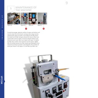 MAINTENANCE OF
THE MACHINE
5
23 24
Figure14 Figure15 Figure16 Figure17
Toavoid air passage, opposite surfaces of upper and bottom unit
must be clean first.And all worn nutrings and o-rings must be
replaced with spares as shown in the Figure14. Air filter which
lies inside the Air Filter Unit gets dirty by the time. So filter must
control often and if it is dirty, it must be cleaned. If there is any
obtained visual cracks, filter must replace with spare. Toreplace
the filter;first,number 23 air reservoir must be loosen slightly.
After the taking reservoir out, filter retainer part (blackpart) must
remove by turning it as shown in the Figure16. The number 24
white part shown in the Figure 17 is the filter of air filter unit.
9
UP-ELECTROMACHINE
UPCOM
 