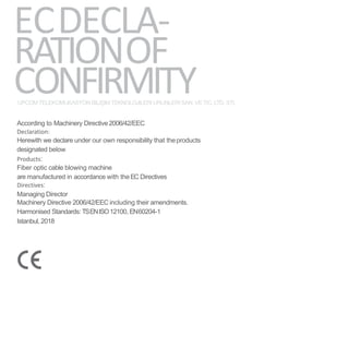 ECDECLA-
RATIONOF
CONFIRMITYUPCOMTELEKOMUKASYON BILIŞIMTEKNOLOJILERI URUNLERI SAN. VETIC. LTD. STI.
According to Machinery Directive2006/42/EEC
Declaration:
Herewith we declare under our own responsibility that theproducts
designated below
Products:
Fiber optic cable blowing machine
are manufactured in accordance with the EC Directives
Directives:
Managing Director
Machinery Directive 2006/42/EEC including their amendments.
Harmonised Standards: TSENISO12100, EN60204-1
Istanbul, 2018
 