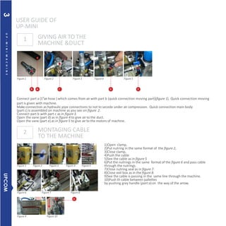 1)Open clamp,
2)Put nutring in the same format of the figure 2,
3)Close clamp,
4)Push the cable
5)See the cable as in figure 5
6)Put the nutrings in the same format of the figure 6 and pass cable
through the nutrings.
7)Close nutring seal as in figure 7.
8)Close exit box as in the figure 8.
9)See the cable is passing in the same line through the machine.
10)Push th cable between pallettes
by pushing grey handle (part a)on the way of the arrow.
Figure1
Figure1
Figure6
Figure9 Figure10
Figure7
Figure2 Figure3 Figure 4 Figure5
Figure2 Figure3 Figure4 Figure5
1
2
USER GUIDE OF
UP-MINI
GIVING AIR TO THE
MACHINE &DUCT
MONTAGING CABLE
TO THE MACHINE
B A C D
Connect part a (1’’airhose ) which comes from air with part b (quick connection moving part)(figure 1). Quick connection moving
part is given with machine.
Make connection as hydraulic pipe connections to not to secede under air compression. Quick connection main body
(part c) is assembled on machine as you see on figure 2.
Connect part b with part c as in figure3.
Open the vane (part d) as in figure 4 to give air to the duct.
Open the vane (part e) as in figure 5 to give air to the motors of machine.
E
Figure8
A
UP-MINIMACHINE
UPCOM3
 