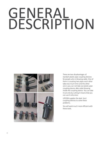 DESCRIPTION
There aretwo disadvantages of
standart plastic pipe coupling devices
forpeople who is blowing cable. Oneof
them is coupling two pipes each other
takes too much time and the other
one is you can not take out plastic pipe
coupling device aftercable blowing
inside the coupling device. You can take
it out only by cutting it means that you
can use it only once.
UPCOM supplies thesteel duct
coupling devices to solve these
problems.
You will work much more efficient with
these tools.
2
GENERAL
 