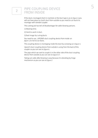 Ifthe ducts montaged short in manhole orthe duct type is as on figure 3,you
will not have place to clutch duct fromoutside so you need to cut ducts to
montage with standart coupler.
This cutting job has lot’sof disadvantages forcable blowing persons.
1)Wasting time.
2) Hard to work induct.
3) Bad image by cutingducts
You need to use , UPCOM’sduct coupling device frominside on
figure 1,to not to cut ducts.
This coupling device is montaging inside the duct by screwing as in figure 5.
Upcom’s duct coupling device fromoutisde is using fromthe back of this
coupler as you can see on figure6.
The pipe which we vant to couple is in the other side of the duct coupling
device fromoutside as you can see on figure 6-7.
Taking out cable afterblowing is easy because it is deviding by hinge
mechanism as you can see on figure2
PIPE COUPLING DEVICE
FROM INSIDE2
5
 