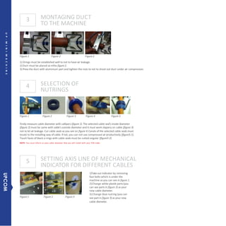 3
4
5
MONTAGING DUCT
TO THE MACHINE
SELECTION OF
NUTRINGS
Figure1 Figure 2 Figure3
Figure 1 Figure 2 Figure3
1) Orings must be established well to not to have air leakage.
2)Duct must be placed as inthe figure2.
3) Pressthe duct with aluminium part and tighten the nuts to not to shoot out duct under air compression.
SETTING AXIS LINE OF MECHANICAL
INDICATOR FOR DIFFERENT CABLES
1)Takeout indicator by removing
four bolts which is under the
machine as you can see in figure 1.
2)Change white plastik parts(you
can see parts in figure 2) as your
new cable diameter.
3)Change blue nutring (you can
see part in figure 3) as your new
cable diameter.
Figure 1 Figure 2 Figure 3 Figure 4 Figure 5
Firstly measure cable diameter with callipers (figure 1).The selected cable seal’sinside diameter
(figure 2) must be same with cable’s outside diameter and it must work slippery on cable (figure 3)
not to let air leakage. Cut cable seals as you see on figure 4.Canals of the selected cable seals must
locate to the installing way of cable. If not, you can not use compressed air productively (figure5-1).
Touch faces of black o-rings with cable seals must be cutted angular (figure5-2)
NOTE: You must inform us your cable diameter that you will install with your FOK order.
4MINIFOKMACHINEUP-MINIMACHINE
UPCOM
 