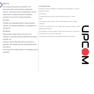 Our Quality Policy
The fact that customer satisfaction as a priority action in this direction is to provide
products and services.
For this reason,
•Complying with the terms ofthe quality management system, to sustain
activity.
•Ethics, values, respect and team spirit, and the potential toincrease customer
satisfaction.
•Improve the competitiveness of the industry by continuously improving staff
satisfaction and education.
•Our employees, customers,suppliers long-term commitment to our organizations
and institutions to increase non-cooperation.
•The provisions of relevantlaws and standards to export to the framework.
ABOUTUS
Our company ever since its incorporation in the
telecommunication sector has been operating the
machine. Our company since its establishment until the
superiorservice quality and customer satisfaction
continues to be one of the leading companies.
Our Vision
Profitable and sustainable growth to ensure long-term
customer and employee satisfaction, and satisfaction as
well asaims.
Our Mission
High standards, quality service in the time of our
customers tomaximize customer satisfaction and respect
the rights. Our
products, solutions, after salesservice we provide our
customers with reliability and high business ethics asthe
first choice to
be acompany that creates value for our employees andour
customers.
1
 
