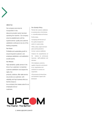 www.upcom.com.tr
Our Quality Policy
The fact that customer satisfaction
as a priority action in this direction
is to provide products and services.
For this reason,
•Complying with thetermsof
the quality management
system,to sustain activity.
•Ethics,values,respectand team
spirit,and thepotential to
increase customer satisfaction.
•Improve the competitiveness of
the industry by continuously
improving staff satisfaction and
education.
•Our employees,customers,
suppliers long-termcommitment
toour organizations and
institutions to increasenon-
cooperation.
•Theprovisions of relevantlaws
and standards to export to the
framework.
ABOUTUS
Our company ever since its
incorporation in the
telecommunication sector hasbeen
operating the machine. Our company
since its establishment until the
superiorservice quality and customer
satisfaction continues to be one of the
leading companies.
Our Vision
Profitable and sustainable growth to
ensure long-termcustomer and
employee satisfaction, and satisfaction
aswell asaims.
Our Mission
High standards, quality service in the
time of our customers tomaximize
customer satisfaction and respect the
rights. Our
products, solutions, after salesservice
we provide our customers with
reliability and high business ethics as
thefirst choice to
be acompany that creates value for our
employees andour
customers.
1
 