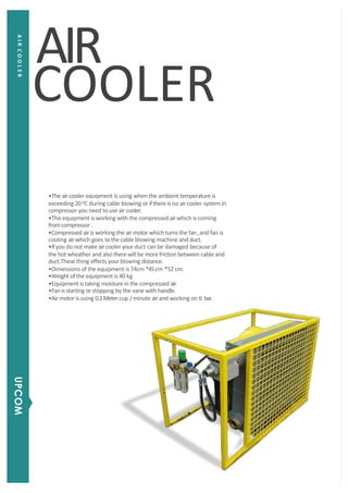 COOLER
•The aircooler equipment is using when the ambient temperature is
exceeding 20 0
C during cable blowing or ifthereis no aircooler systemin
compressor you need to use air cooler.
•This equipment is working with the compressed airwhich is coming
fromcompressor .
•Compressed airis working the airmotor which turns the fan ,and fan is
cooling airwhich goes to the cable blowing machine and duct.
•Ifyou do not make aircooler your duct can be damaged because of
the hot wheather and also therewill be more friction between cable and
duct.These thing effects your blowing distance.
•Dimensions of the equipment is 74cm *45cm *52 cm.
•Weight of the equipment is 40 kg
•Equipment is taking moisture in the compressed air.
•Fan is starting or stopping by the vane with handle.
•Air motor is using 0.2Metercup /minute airand working on 6 bar.
AIR
AIRCOOLER
UPCOM
 