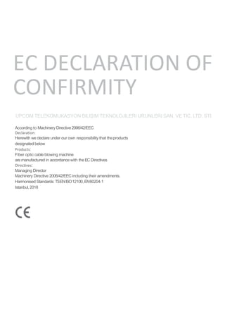 EC DECLARATION OF
CONFIRMITY
UPCOM TELEKOMUKASYON BILIŞIM TEKNOLOJILERI URUNLERI SAN. VE TIC. LTD. STI.
According to Machinery Directive2006/42/EEC
Declaration:
Herewith we declare under our own responsibility that theproducts
designated below
Products:
Fiber optic cable blowing machine
are manufactured in accordance with theEC Directives
Directives:
Managing Director
Machinery Directive 2006/42/EEC including their amendments.
Harmonised Standards: TSENISO12100, EN60204-1
Istanbul, 2018
 