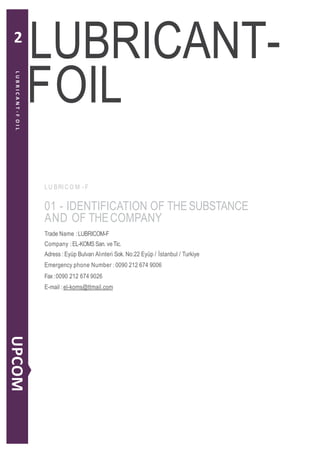 FOIL
L U BRI CO M - F
01 - IDENTIFICATION OF THESUBSTANCE
AND OF THECOMPANY
Trade Name :LUBRICOM-F
Company :EL-KOMS San. veTic.
Adress :Eyüp Bulvarı Alınteri Sok. No:22 Eyüp / İstanbul / Turkiye
Emergency phone Number :0090 212 674 9006
Fax:0090 212 674 9026
E-mail :el-koms@ttmail.com
LUBRICANT-
LUBRICANT-FOIL
UPCOM
2
 