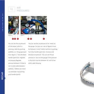 11 AIR
PRESSURES
Figure1 Figure1
5 4 5
You can see the air pressure
of the piston, which is
pressing cable by pushing
pallettes, on the gauge (part
4) on figure 1. Turn the black
handle (part 5) to regulate
air pressure.Regulate
pressure between 2-4 bar to
not to skid cable between
pallettes. Palletes can move
up and down by pushing
grey handle (part5)
3 1 2
You can see the air pressure of air motor on
the gauge 1 as you can see on figure.It must
be between 6 and 7 while machine is working.
Turn blue handle (part 3) to increase and
decrease air pressure. You can see the air
pressure in duct on the gauge 2.The pressure
in the duct must be between 10 and 12 bar
while cable blowing.
6UP-MINIMACHINE
UPCOM
 