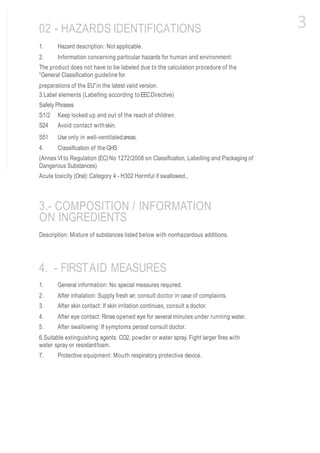 1. Hazard description: Not applicable.
2. Information concerning particular hazards for human and environment:
The product does not have to be labeled due to the calculation procedure of the
“General Classification guideline for
preparations of the EU”in the latest valid version.
3.Label elements (Labelling according toEECDirective)
Safety Phrases
S1/2 Keep locked up and out of the reach of children.
S24 Avoid contact withskin.
S51 Use only in well-ventilatedareas.
4. Classification of the GHS
(Annex VI to Regulation (EC) No 1272/2008 on Classification, Labelling and Packaging of
Dangerous Substances)
Acute toxicity (Oral): Category 4 - H302 Harmful if swallowed.,
1. General information: No special measures required.
2. After inhalation: Supply fresh air; consult doctor in case of complaints.
3. After skin contact: If skin irritation continues, consult a doctor.
4. After eye contact: Rinse opened eye for several minutes under running water.
5. After swallowing: If symptoms persist consult doctor.
6.Suitable extinguishing agents: CO2, powder or water spray. Fight larger fires with
water spray or resistantfoam.
7. Protective equipment: Mouth respiratory protective device.
02 - HAZARDS IDENTIFICATIONS
3.- COMPOSITION / INFORMATION
ON INGREDIENTS
Description: Mixture of substances listed below with nonhazardous additions.
4. - FIRSTAID MEASURES
3
 
