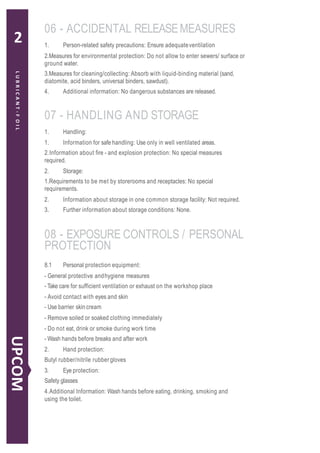 1. Person-related safety precautions: Ensure adequateventilation
2.Measures for environmental protection: Do not allow to enter sewers/ surface or
ground water.
3.Measures for cleaning/collecting: Absorb with liquid-binding material (sand,
diatomite, acid binders, universal binders, sawdust).
4. Additional information: No dangerous substances are released.
1. Handling:
1. Information for safe handling: Use only in well ventilated areas.
2.Information about fire - and explosion protection: No special measures
required.
2. Storage:
1.Requirements to be met by storerooms and receptacles: No special
requirements.
2. Information about storage in one common storage facility: Not required.
3. Further information about storage conditions: None.
8.1 Personal protection equipment:
- General protective andhygiene measures
- Take care for sufficient ventilation or exhaust on the workshop place
- Avoid contact with eyes and skin
- Use barrier skin cream
- Remove soiled or soaked clothing immediately
- Do not eat, drink or smoke during work time
- Wash hands before breaks and after work
2. Hand protection:
Butyl rubber/nitrile rubbergloves
3. Eye protection:
Safety glasses
4.Additional Information: Wash hands before eating, drinking, smoking and
using the toilet.
06 - ACCIDENTAL RELEASEMEASURES
07 - HANDLING AND STORAGE
08 - EXPOSURE CONTROLS / PERSONAL
PROTECTION
LUBRICANT-FOIL
UPCOM
2
 