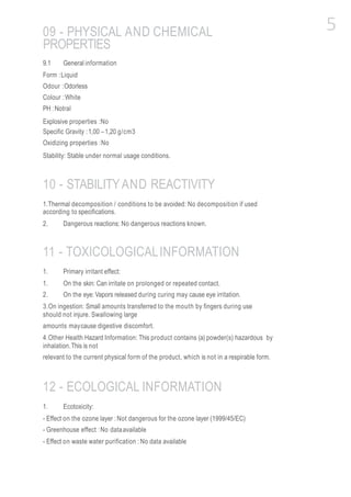 09 - PHYSICAL AND CHEMICAL
PROPERTIES
9.1 General information
Form :Liquid
Odour :Odorless
Colour :White
PH :Notral
Explosive properties :No
Specific Gravity :1,00 –1,20 g/cm3
Oxidizing properties :No
Stability: Stable under normal usage conditions.
10 - STABILITYAND REACTIVITY
1.Thermal decomposition / conditions to be avoided: No decomposition if used
according to specifications.
2. Dangerous reactions: No dangerous reactions known.
11 - TOXICOLOGICALINFORMATION
1. Primary irritant effect:
1. On the skin: Can irritate on prolonged or repeated contact.
2. On the eye: Vapors released during curing may cause eye irritation.
3.On ingestion: Small amounts transferred to the mouth by fingers during use
should not injure. Swallowing large
amounts maycause digestive discomfort.
4.Other Health Hazard Information: This product contains (a) powder(s) hazardous by
inhalation.This is not
relevant to the current physical form of the product, which is not in a respirable form.
12 - ECOLOGICAL INFORMATION
1. Ecotoxicity:
- Effect on the ozone layer :Not dangerous for the ozone layer (1999/45/EC)
- Greenhouse effect :No dataavailable
- Effect on waste water purification :No data available
5
 
