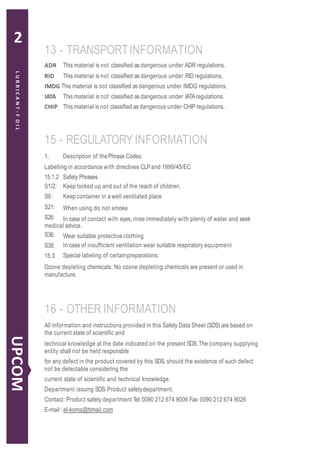 ADR This material is not classified as dangerous under ADR regulations.
RID This material is not classified as dangerous under RID regulations.
IMDG This material is not classified as dangerous under IMDG regulations.
IATA This material is not classified as dangerous under IATAregulations.
CHIP This material is not classified as dangerous under CHIP regulations.
15.1.2
S1/2:
S9:
S21:
S26:
Safety Phrases
Keep locked up and out of the reach of children.
Keep container in a well ventilated place
When using do not smoke
In case of contact with eyes, rinse immediately with plenty of water and seek
medical advice.
S36:
S38:
15.3
Wear suitable protective clothing
In case of insufficient ventilation wear suitable respiratory equipment
Special labeling of certainpreparations:
Ozone depleting chemicals: No ozone depleting chemicals are present or used in
manufacture.
13 - TRANSPORTINFORMATION
15 - REGULATORY INFORMATION
1. Description of thePhrase Codes:
Labelling in accordance with directives CLP and 1999/45/EC
16 - OTHER INFORMATION
All information and instructions provided in this Safety Data Sheet (SDS) are based on
the current state of scientific and
technical knowledge at the date indicated on the present SDS.The company supplying
entity shall not be held responsble
for any defect in the product covered by this SDS, should the existence of such defect
not be detectable considering the
current state of scientific and technical knowledge.
Department issuing SDS:Product safetydepartment.
Contact: Product safety department Tel: 0090 212 674 9006 Fax: 0090 212 674 9026
E-mail :el-koms@ttmail.com
6
LUBRICANT-FOIL
UPCOM
2
 