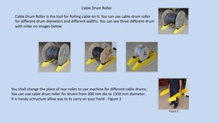 Cable Drum Roller
Cable Drum Roller is the tool for Rolling cable on it. You can use cable drum roller
for different drum diameters and different widths. You can see three different drum
with roller on images below.
You shall change the place of rear roller to use machine for different cable drums.
You can use cable drum roller for drums from 300 mm dia to 1350 mm diameter.
It is handy sctructure allow you to to carry on your hand - Figure 3
 