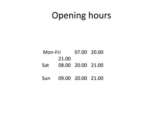 Opening hours 
Mon-Fri 07.00 20.00 
21.00 
Sat 08.00 20.00 21.00 
Sun 09.00 20.00 21.00 
 