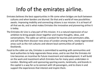 Info of the emirates airline. 
Emirates believes the best opportunities in life come when bridges are built between 
cultures and when borders are blurred. Do that and a world of new possibilities 
awaits. Improving mobility and connecting citizens is our mission. It is at heart of 
all that we do, and is what makes Emirates the innovative and pioneering airline it 
is today. 
The Emirates Air Line is a key part of this mission. It is a natural expression of our 
ambition to bring people closer together and inspire thoughts, ideas, and 
conversations. The cable car will be a conduit for tourists and commuters alike, 
and will help them discover new areas of London among them, newly regenerated 
areas such as the rich cultures and vibrant local communities of London's 
Docklands. 
Focal to the cable car site, Emirates is committed to working with communities and 
local authorities to help regenerate these areas, and to see that the Emirates Air 
Line becomes an incentive for future investment and redevelopment. It will build 
on the work and investment which Emirates has for many years undertaken in 
London. Working with and sponsoring sporting events, landmarks, and brands in 
the capital is a way for us to connect with UK passengers, and to share in and 
support the experiences that interest and inspire them. 
 