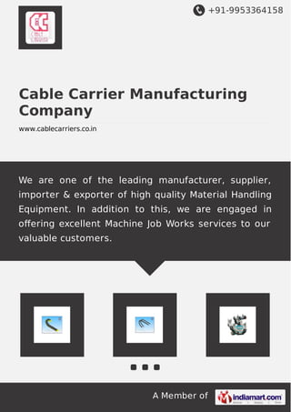 +91-9953364158
A Member of
Cable Carrier Manufacturing
Company
www.cablecarriers.co.in
We are one of the leading manufacturer, supplier,
importer & exporter of high quality Material Handling
Equipment. In addition to this, we are engaged in
oﬀering excellent Machine Job Works services to our
valuable customers.
 