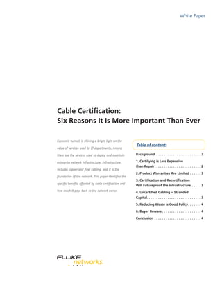 White Paper
Table of contents
Cable Certification:
Six Reasons It Is More Important Than Ever
Economic turmoil is shining a bright light on the
value of services used by IT departments. Among
them are the services used to deploy and maintain
enterprise network infrastructure. Infrastructure
includes copper and fiber cabling, and it is the
foundation of the network. This paper identifies the
specific benefits afforded by cable certification and
how much it pays back to the network owner.
Background . .  .  .  .  .  .  .  .  .  .  .  .  .  .  .  .  .  .  .  .  .  .  . 2
1. Certifying is Less Expensive
than Repair. .  .  .  .  .  .  .  .  .  .  .  .  .  .  .  .  .  .  .  .  .  .  .  . 2
2. Product Warranties Are Limited. .  .  .  .  . 3
3. Certification and Recertification
Will Futureproof the Infrastructure. .  .  .  . 3
4. Uncertified Cabling = Stranded
Capital. .  .  .  .  .  .  .  .  .  .  .  .  .  .  .  .  .  .  .  .  .  .  .  .  .  .  .  . 3
5. Reducing Waste is Good Policy. .  .  .  .  .  . 4
6. Buyer Beware. .  .  .  .  .  .  .  .  .  .  .  .  .  .  .  .  .  .  .  . 4
Conclusion . .  .  .  .  .  .  .  .  .  .  .  .  .  .  .  .  .  .  .  .  .  .  .  . 4
 