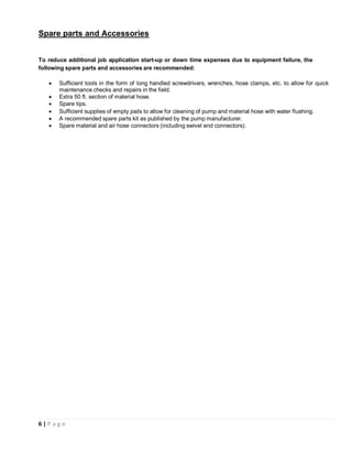 6 | P a g e
Spare parts and Accessories
To reduce additional job application start-up or down time expenses due to equipment failure, the
following spare parts and accessories are recommended:
• Sufficient tools in the form of long handled screwdrivers, wrenches, hose clamps, etc. to allow for quick
maintenance checks and repairs in the field.
• Extra 50 ft. section of material hose.
• Spare tips.
• Sufficient supplies of empty pails to allow for cleaning of pump and material hose with water flushing.
• A recommended spare parts kit as published by the pump manufacturer.
• Spare material and air hose connectors (including swivel end connectors).
 