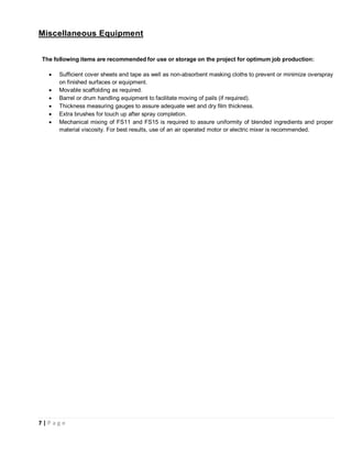 7 | P a g e
Miscellaneous Equipment
The following items are recommended for use or storage on the project for optimum job production:
• Sufficient cover sheets and tape as well as non-absorbent masking cloths to prevent or minimize overspray
on finished surfaces or equipment.
• Movable scaffolding as required.
• Barrel or drum handling equipment to facilitate moving of pails (if required).
• Thickness measuring gauges to assure adequate wet and dry film thickness.
• Extra brushes for touch up after spray completion.
• Mechanical mixing of FS11 and FS15 is required to assure uniformity of blended ingredients and proper
material viscosity. For best results, use of an air operated motor or electric mixer is recommended.
 