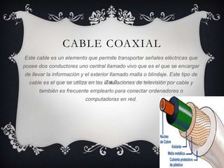 CABLE COAXIAL
Este cable es un elemento que permite transportar señales eléctricas que
posee dos conductores uno central llamado vivo que es el que se encargar
de llevar la información y el exterior llamado malla o blindaje. Este tipo de
  cable es el que se utiliza en las instalaciones de televisión por cable y
      también es frecuente emplearlo para conectar ordenadores o
                           computadoras en red.
 