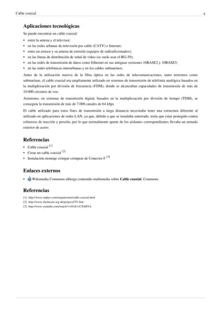 Cable coaxial 4
Aplicaciones tecnológicas
Se puede encontrar un cable coaxial:
•• entre la antena y el televisor;
• en las redes urbanas de televisión por cable (CATV) e Internet;
•• entre un emisor y su antena de emisión (equipos de radioaficionados);
•• en las líneas de distribución de señal de vídeo (se suele usar el RG-59);
• en las redes de transmisión de datos como Ethernet en sus antiguas versiones 10BASE2 y 10BASE5;
•• en las redes telefónicas interurbanas y en los cables submarinos.
Antes de la utilización masiva de la fibra óptica en las redes de telecomunicaciones, tanto terrestres como
submarinas, el cable coaxial era ampliamente utilizado en sistemas de transmisión de telefonía analógica basados en
la multiplexación por división de frecuencia (FDM), donde se alcanzaban capacidades de transmisión de más de
10.000 circuitos de voz.
Asimismo, en sistemas de transmisión digital, basados en la multiplexación por división de tiempo (TDM), se
conseguía la transmisión de más de 7.000 canales de 64 kbps
El cable utilizado para estos fines de transmisión a larga distancia necesitaba tener una estructura diferente al
utilizado en aplicaciones de redes LAN, ya que, debido a que se instalaba enterrado, tenía que estar protegido contra
esfuerzos de tracción y presión, por lo que normalmente aparte de los aislantes correspondientes llevaba un armado
exterior de acero.
Referencias
• Cable coaxial
[1]
• Crear un cable coaxial
[2]
• Instalación montaje crimpar crimpear de Conector F
[3]
Enlaces externos
• Wikimedia Commons alberga contenido multimedia sobre Cable coaxial. Commons
Referencias
[1] http://www.arqhys.com/arquitectura/cable-coaxial.html
[2] http://www.diydoctor.org.uk/projects/TV.htm
[3] http://www.youtube.com/watch?v=OvE1vCX4HYw
 