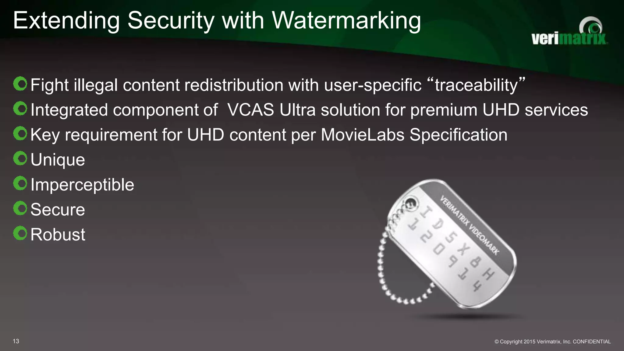 Extending Security with Watermarking
Fight illegal content redistribution with user-specific “traceability”
Integrated component of VCAS Ultra solution for premium UHD services
Key requirement for UHD content per MovieLabs Specification
Unique
Imperceptible
Secure
Robust
© Copyright 2015 Verimatrix, Inc. CONFIDENTIAL13
 