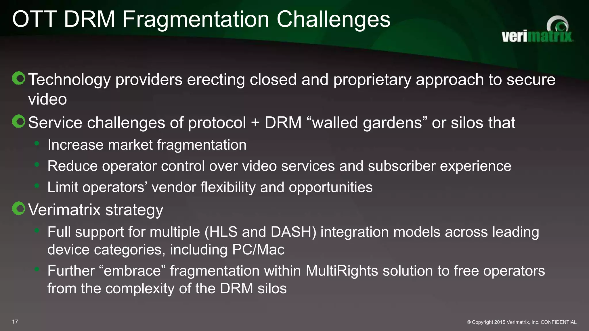 © Copyright 2015 Verimatrix, Inc. CONFIDENTIAL
OTT DRM Fragmentation Challenges
17
Technology providers erecting closed and proprietary approach to secure
video
Service challenges of protocol + DRM “walled gardens” or silos that
• Increase market fragmentation
• Reduce operator control over video services and subscriber experience
• Limit operators’ vendor flexibility and opportunities
Verimatrix strategy
• Full support for multiple (HLS and DASH) integration models across leading
device categories, including PC/Mac
• Further “embrace” fragmentation within MultiRights solution to free operators
from the complexity of the DRM silos
 