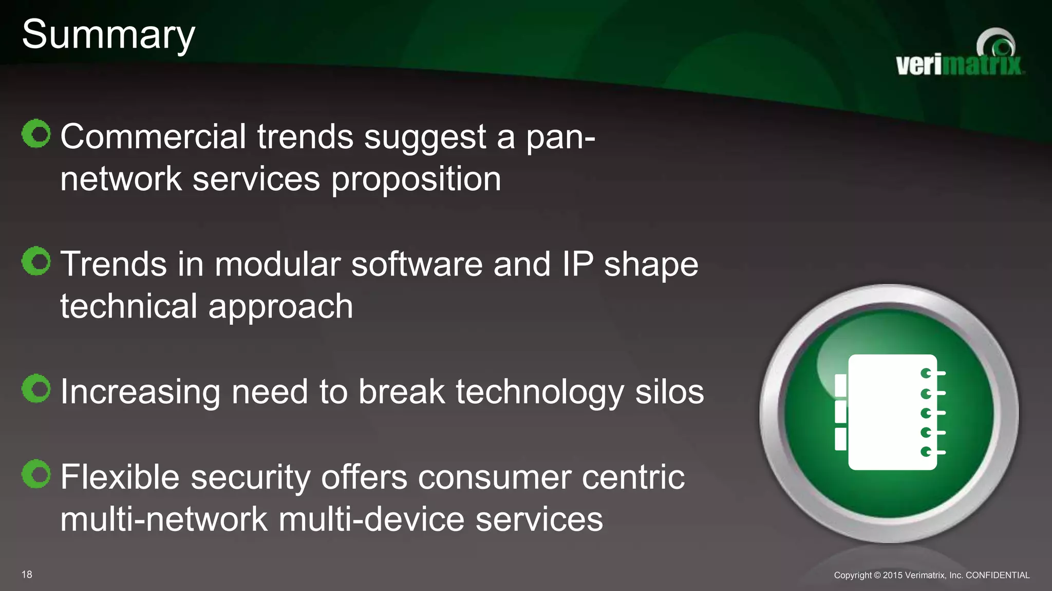 Summary
Copyright © 2015 Verimatrix, Inc. CONFIDENTIAL18
Commercial trends suggest a pan-
network services proposition
Trends in modular software and IP shape
technical approach
Increasing need to break technology silos
Flexible security offers consumer centric
multi-network multi-device services
 
