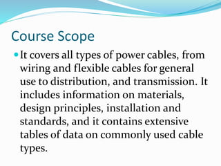Course Scope
It covers all types of power cables, from
wiring and flexible cables for general
use to distribution, and transmission. It
includes information on materials,
design principles, installation and
standards, and it contains extensive
tables of data on commonly used cable
types.
 