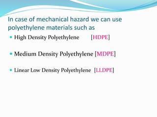 In case of mechanical hazard we can use
polyethylene materials such as
 High Density Polyethylene [HDPE]
 Medium Density Polyethylene [MDPE]
 Linear Low Density Polyethylene [LLDPE]
 