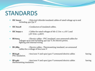 STANDARDS
 IEC 60227 : Polyvinyl chloride insulated cables of rated voltage up to and
including 450/750 V
 IEC 60228 : Conductors of insulated cables.
 IEC 60502-1 : Cables for rated voltages of 1Kv (( Um =1.2 kV ) and
3 kV (Um =3.6kV)
 BS 6004 : Electric cables - PVC insulated, non-armoured cables for
voltages up to and including 450/750 V, for electric power,
lighting and internal wiring
 BS 7889 : Electric cables - Thermosetting insulated, un-armoured
cables for a voltage of 600/1000 V
 BS 6346 : 600/1000 V and 1900/3300 V armoured electric cables having
PVC insulation.
 BS 5467 : 600/1000 V and 1900/3300 V armoured electric cables having
thermosetting insulation.
 