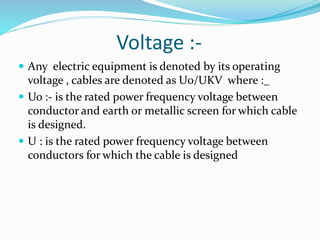 Voltage :-
 Any electric equipment is denoted by its operating
voltage , cables are denoted as U0/UKV where :_
 Uo :- is the rated power frequency voltage between
conductor and earth or metallic screen for which cable
is designed.
 U : is the rated power frequency voltage between
conductors for which the cable is designed
 