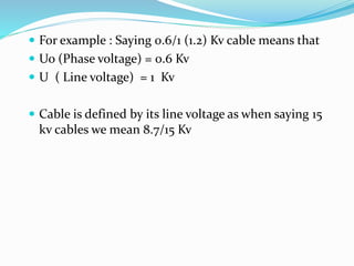  For example : Saying 0.6/1 (1.2) Kv cable means that
 Uo (Phase voltage) = 0.6 Kv
 U ( Line voltage) = 1 Kv
 Cable is defined by its line voltage as when saying 15
kv cables we mean 8.7/15 Kv
 