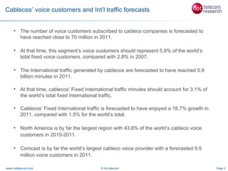 Cablecos’ voice customers and Int’l traffic forecasts


        The number of voice customers subscribed to cableco companies is forecasted to
         have reached close to 70 million in 2011.

        At that time, this segment’s voice customers should represent 5.8% of the world’s
         total fixed voice customers, compared with 2.8% in 2007.

        The International traffic generated by cablecos are forecasted to have reached 5.9
         billion minutes in 2011.

        At that time, cablecos’ Fixed International traffic minutes should account for 3.1% of
         the world’s total fixed International traffic.

        Cablecos’ Fixed International traffic is forecasted to have enjoyed a 18.7% growth in
         2011, compared with 1.5% for the world’s total.

        North America is by far the largest region with 43.8% of the world’s cableco voice
         customers in 2010-2011.

        Comcast is by far the world’s largest cableco voice provider with a forecasted 9.5
         million voice customers in 2011.

www.hottelecom.com                            © hot telecom                                       Page 2
 