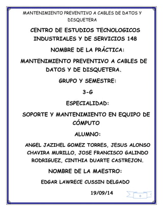MANTENIMIENTO PREVENTIVO A CABLES DE DATOS Y 
DISQUETERA 
CENTRO DE ESTUDIOS TECNOLOGICOS 
INDUSTRIALES Y DE SERVICIOS 148 
19/09/14 
0 
NOMBRE DE LA PRÁCTICA: 
MANTENIMIENTO PREVENTIVO A CABLES DE 
DATOS Y DE DISQUETERA. 
GRUPO Y SEMESTRE: 
3-G 
ESPECIALIDAD: 
SOPORTE Y MANTENIMIENTO EN EQUIPO DE 
CÓMPUTO 
ALUMNO: 
ANGEL JAZIHEL GOMEZ TORRES, JESUS ALONSO 
CHAVIRA MURILLO, JOSE FRANCISCO GALINDO 
RODRIGUEZ, CINTHIA DUARTE CASTREJON. 
NOMBRE DE LA MAESTRO: 
EDGAR LAWRECE CUSSIN DELGADO 
 