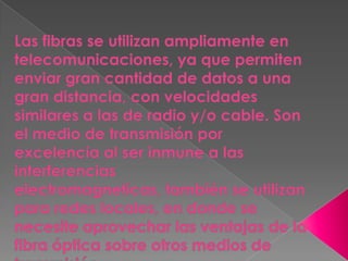 Las fibras se utilizan ampliamente en telecomunicaciones, ya que permiten enviar gran cantidad de datos a una gran distancia, con velocidades similares a las de radio y/o cable. Son el medio de transmisión por excelencia al ser inmune a las interferencias electromagneticas, también se utilizan para redes locales, en donde se necesite aprovechar las ventajas de la fibra óptica sobre otros medios de transmisión.