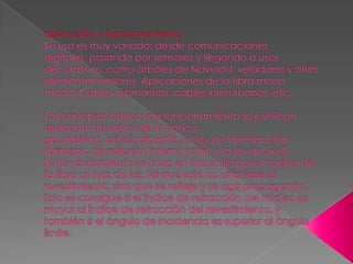 aplicación y funcionamientoSu uso es muy variado: desde comunicaciones digitales, pasando por sensores y llegando a usos decorativos, como árboles de Navidad, veladores y otros elementos similares. Aplicaciones de la fibra mono modo: Cables submarinos, cables interurbanos, etc.Los principios básicos de funcionamiento se justifican aplicando las leyes de la óptica geométrica, principalmente, la ley de la refracción (principio de reflexión interna total) y la ley de Snell.Su funcionamiento se basa en transmitir por el núcleo de la fibra un haz de luz, tal que este no atraviese el revestimiento, sino que se refleje y se siga propagando. Esto se consigue si el índice de refracción del núcleo es mayor al índice de refracción del revestimiento, y también si el ángulo de incidencia es superior al ángulo limite.