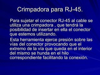 Crimpadora para RJ-45. Para sujetar el conector RJ-45 al cable se utiliza una crimpadora , que tendrá la posibilidad de insertar en ella el conector que estemos utilizando. Esta herramienta ejerce presión sobre las vías del conector provocando que el extremo de la vía que queda en el interior del mismo se hunda en el hilo correspondiente facilitando la conexión. 