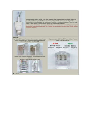 Para este ejemplo vamos a utilizar: el par verde (Alambre verde y alambre blanco con marcas verdes) y el
                          par azul. (Alambre azul y alambre blanco con marcas azules) cortando al ras de la vaina de goma los
                          alambres que no vamos a usar para que no molesten. Por ultimo le colocamos el capucho de goma que luego
                          cubrirá la unión entre la ficha y el cable. Se pueden usar cualquiera de los 4 pares.
                          Lo único que se debe temer en cuenta es que los alambres a usar estén trenzados entre si. Ya que esto impide
                          interferencias en la transmisión de datos. NO se pueden usar, por ejemplo, los cuatro cables de color dejando
                          los blancos sin utilizar.




Las fichas
Las Fichas RJ45 tienen 8 contactos. Estos contactos tiene en la parte     Algunos contactos de la ficha RJ45 no se utilizan. Veamos
  inferior unas puntas que al ser bajadas con la pinza armadora se                      cuales, y que hace cada uno.
              clavan en los alambres del cable UTP5.




  Además de los contactos electrónicos, al cerrar la ficha una traba
                              plástica
            aprisiona el cable para que este no se zafe




El Armado
 