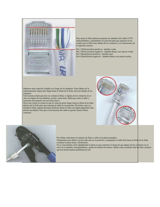 Para armar la ficha debemos preparar los alambres del cables UTP5
                                                                enderezándolos y poniéndolos en posición para que ingresen en los
                                                                canales que la ficha tiene debajo de los contactos. Los colocaremos de
                                                                la siguiente manera:
                                                                Pin 1 (Write/escritura positivo) - alambre verde.
                                                                Pin 2 (Write/escritura negativo) - alambre blanco con marcas verdes.
                                                                Pin 3 (Read/lectura positivo) - alambre azul.
                                                                Pin 6 (Read/lectura negativo) - alambre blanco con marcas azules.




Debemos tener especial cuidado en el largo de los alambres. Estos deben ser lo
suficientemente largos para llegar hasta el fondo de la ficha, bien por debajo de los
contactos.
Vale la pena aclarar que una vez cerrada la ficha, si alguno de los contactos no se
clavo en alguno de los alambres, no hay vuelta atrás. habrá que corta el cable y
comenzar nuevamente con una ficha nueva.
Otra cosa a tener en cuenta es que la vaina de goma llegue hasta la altura de la traba
plástica de la ficha para que sostenga el cable en su posición. Eh incluso, una vez
armada la ficha, algunas personas prefieren llenar la ficha con algún pegamento tipo
pistola encoladora. Para que el movimiento del cable no genere futuros falsos
contactos.




                                        Por ultimo colocamos el conjunto de ficha y cable en la pinza armadora.
                                        Chequeamos por ultima vez que todo este en su posición y empujando el cable bien hasta el fondo de la ficha
                                        cerramos la pinza lenta y firmemente.
                                        No es conveniente cerrar rápidamente la pinza ya que corremos el riesgo de que alguno de los contactos no se
                                        clave en el alambre correspondiente y quede al costado del mismo. Dando como resultado final un falso contacto
                                        que nos traerá muchos problemas de red.
 