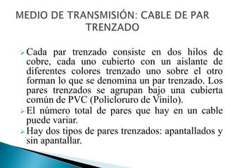 El cable de par trenzado es un medio de conexión usado en telecomunicaciones en el que dos conductores eléctricos aislados son entrelazados para anular las interferencias de fuentes externas y la diafonía de los cables adyacentes.MEDIO DE TRANSMISIÓN: CABLE DE PAR TRENZADOCada par trenzado consiste en dos hilos de cobre, cada uno cubierto con un aislante de diferentes colores trenzado uno sobre el otro forman lo que se denomina un par trenzado. Los pares trenzados se agrupan bajo una cubierta común de PVC (Policloruro de Vinilo). 