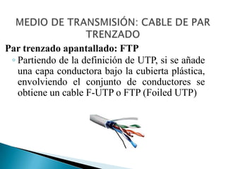 Hay dos tipos de pares trenzados: apantallados y sin apantallar.MEDIO DE TRANSMISIÓN: CABLE DE PAR TRENZADOPar trenzado sin apantallar: UTP(UnshieldedTwistedPair)El que está compuesto por 4 pares trenzados es el más popular de los cables de par trenzado y se ha convertido en el más usado en la instalación de redes de área local. 