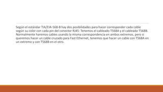 Según el estándar TIA/EIA-568-B hay dos posibilidades para hacer corresponder cada cable
según su color con cada pin del conector RJ45: Tenemos el cableado T568A y el cableado T568B.
Normalmente haremos cables usando la misma correspondencia en ambos extremos, pero si
queremos hacer un cable cruzado para Fast Ethernet, tenemos que hacer un cable con T568A en
un extremo y con T568B en el otro.
 